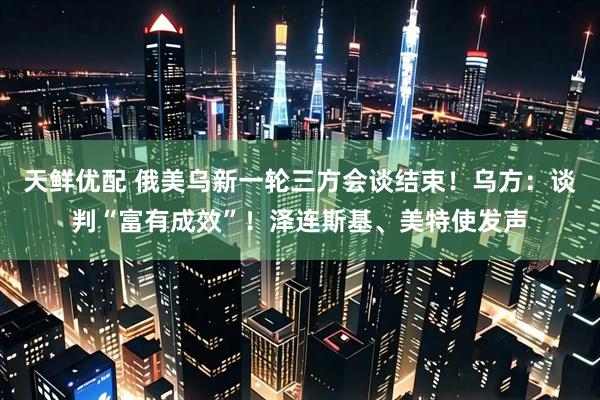 天鲜优配 俄美乌新一轮三方会谈结束！乌方：谈判“富有成效”！泽连斯基、美特使发声