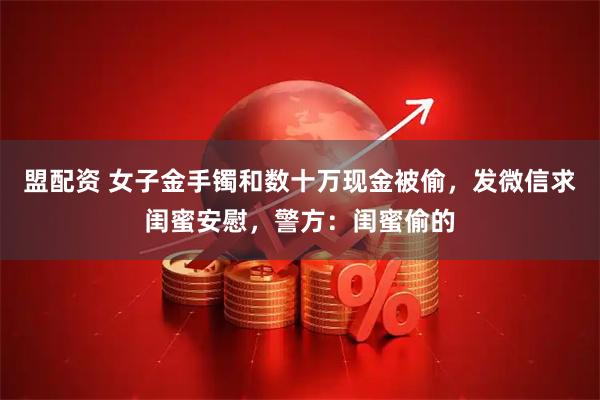 盟配资 女子金手镯和数十万现金被偷，发微信求闺蜜安慰，警方：闺蜜偷的