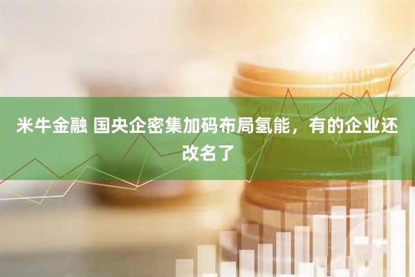 米牛金融 国央企密集加码布局氢能，有的企业还改名了