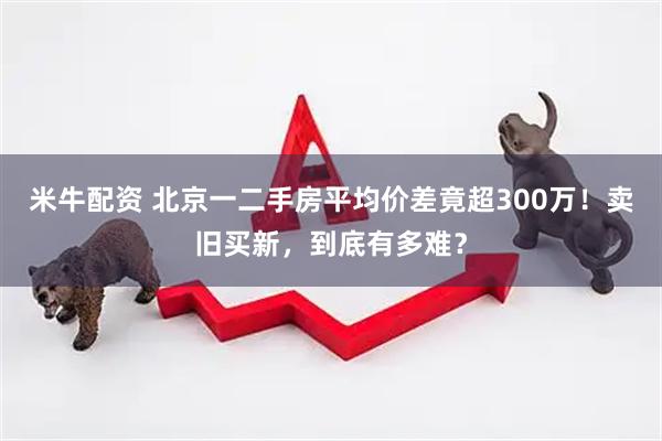 米牛配资 北京一二手房平均价差竟超300万！卖旧买新，到底有多难？