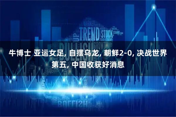 牛博士 亚运女足, 自摆乌龙, 朝鲜2-0, 决战世界第五, 中国收获好消息