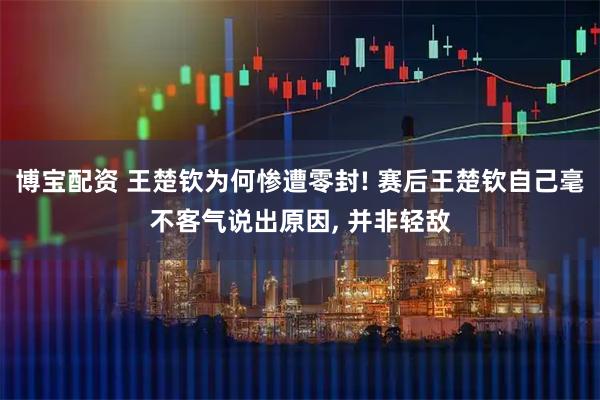 博宝配资 王楚钦为何惨遭零封! 赛后王楚钦自己毫不客气说出原因, 并非轻敌