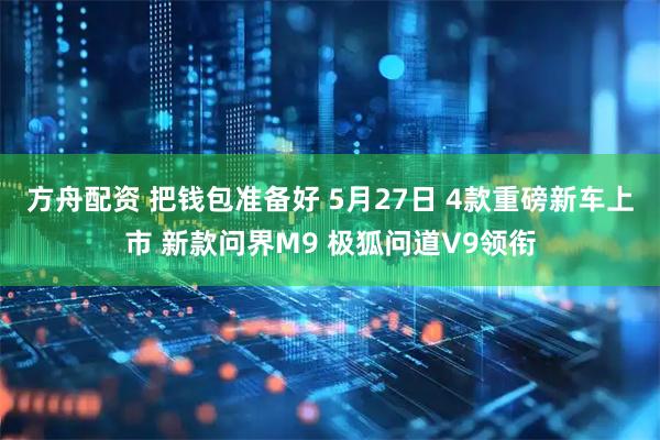 方舟配资 把钱包准备好 5月27日 4款重磅新车上市 新款问界M9 极狐问道V9领衔