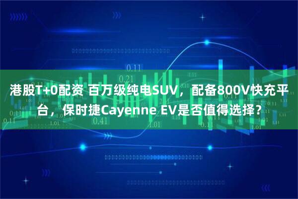 港股T+0配资 百万级纯电SUV，配备800V快充平台，保时捷Cayenne EV是否值得选择？