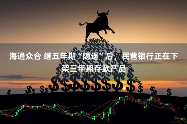 海通众合 继五年期“隐退”后，民营银行正在下架三年期存款产品
