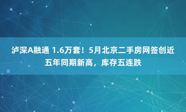 泸深A融通 1.6万套！5月北京二手房网签创近五年同期新高，库存五连跌
