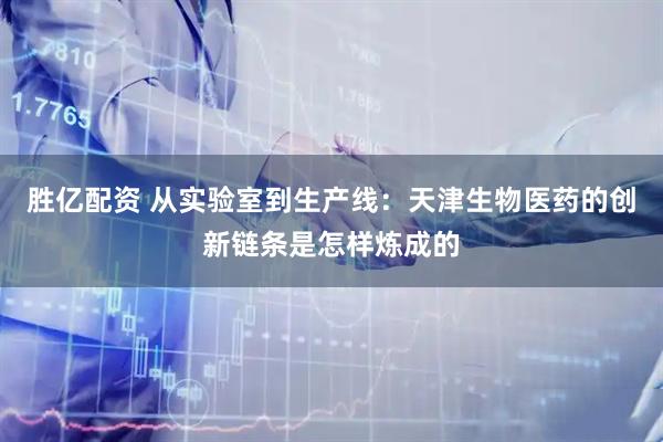 胜亿配资 从实验室到生产线：天津生物医药的创新链条是怎样炼成的