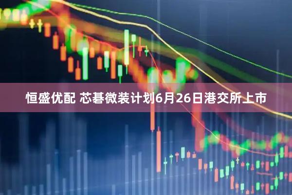 恒盛优配 芯碁微装计划6月26日港交所上市