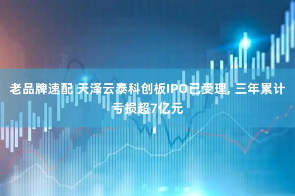 老品牌速配 天泽云泰科创板IPO已受理, 三年累计亏损超7亿元