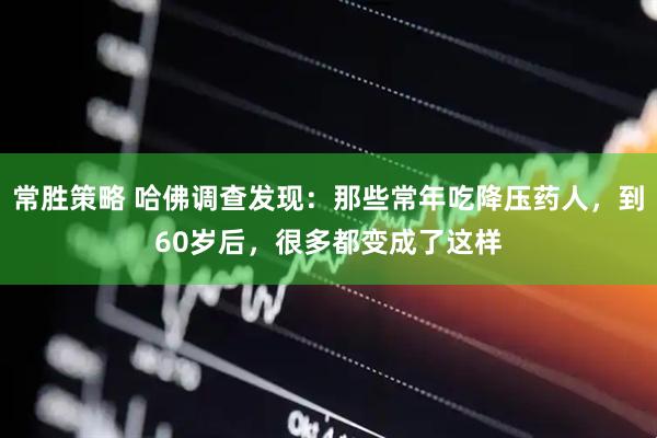 常胜策略 哈佛调查发现：那些常年吃降压药人，到60岁后，很多都变成了这样