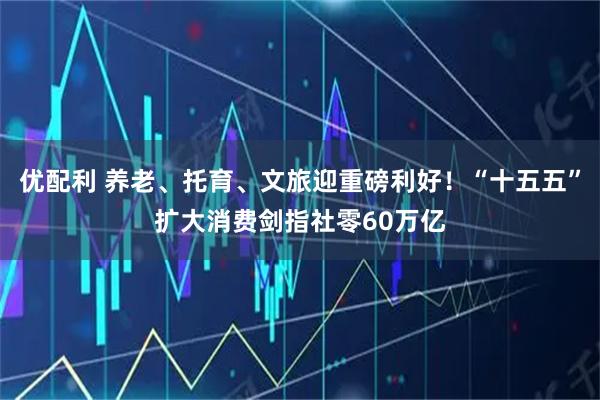 优配利 养老、托育、文旅迎重磅利好！“十五五”扩大消费剑指社零60万亿