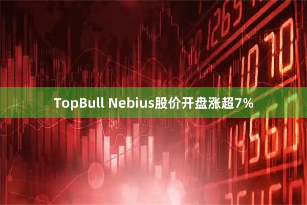 TopBull Nebius股价开盘涨超7%