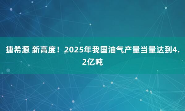 捷希源 新高度！2025年我国油气产量当量达到4.2亿吨