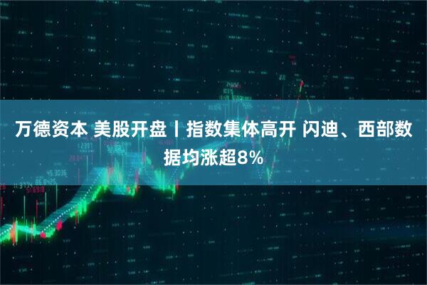 万德资本 美股开盘丨指数集体高开 闪迪、西部数据均涨超8%
