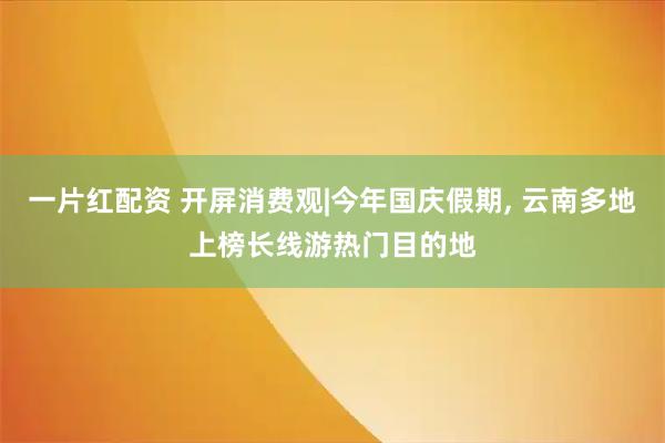 一片红配资 开屏消费观|今年国庆假期, 云南多地上榜长线游热门目的地