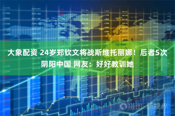 大象配资 24岁郑钦文将战斯维托丽娜！后者5次阴阳中国 网友：好好教训她
