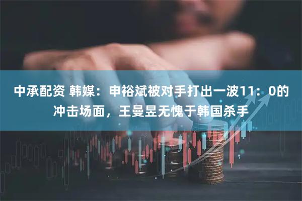 中承配资 韩媒：申裕斌被对手打出一波11：0的冲击场面，王曼昱无愧于韩国杀手