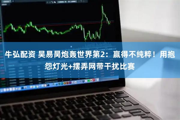 牛弘配资 吴易昺炮轰世界第2：赢得不纯粹！用抱怨灯光+摆弄网带干扰比赛